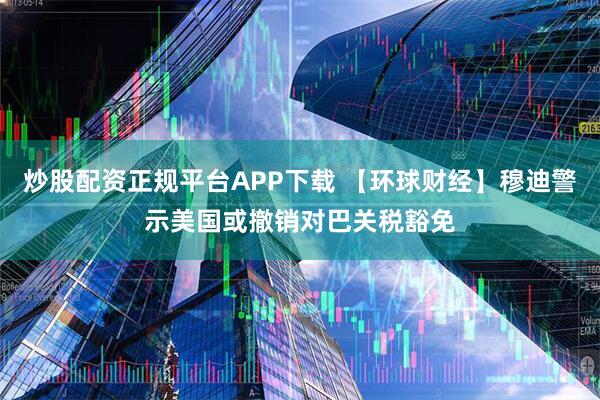 炒股配资正规平台APP下载 【环球财经】穆迪警示美国或撤销对巴关税豁免