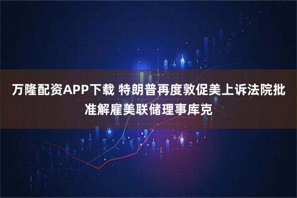 万隆配资APP下载 特朗普再度敦促美上诉法院批准解雇美联储理事库克