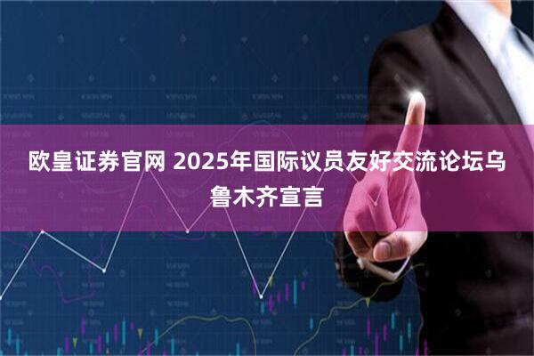 欧皇证券官网 2025年国际议员友好交流论坛乌鲁木齐宣言