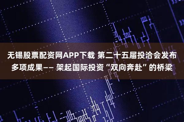 无锡股票配资网APP下载 第二十五届投洽会发布多项成果—— 架起国际投资“双向奔赴”的桥梁