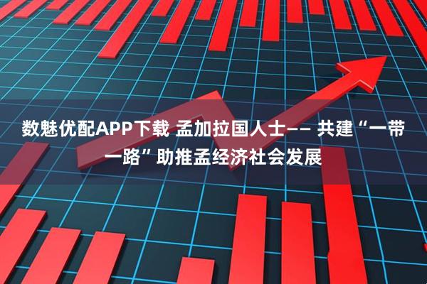 数魅优配APP下载 孟加拉国人士—— 共建“一带一路”助推孟经济社会发展
