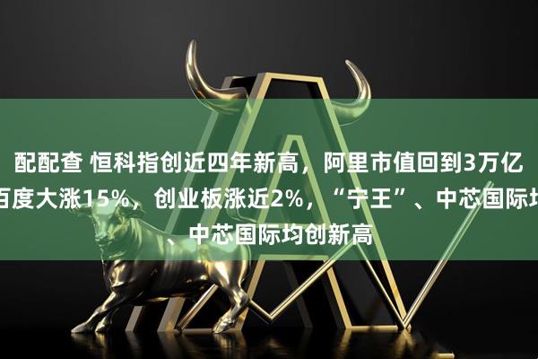 配配查 恒科指创近四年新高，阿里市值回到3万亿上方、百度大涨15%，创业板涨近2%，“宁王”、中芯国际均创新高