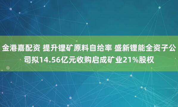 金港嘉配资 提升锂矿原料自给率 盛新锂能全资子公司拟14.56亿元收购启成矿业21%股权
