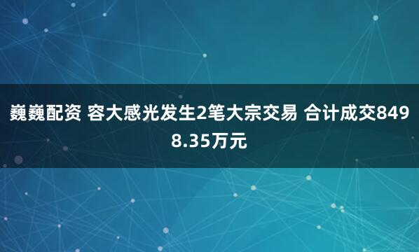 巍巍配资 容大感光发生2笔大宗交易 合计成交8498.35万元