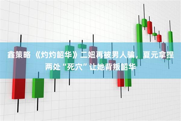 鑫策略 《灼灼韶华》二妞再被男人骗，夏元拿捏两处“死穴”让她背叛韶华