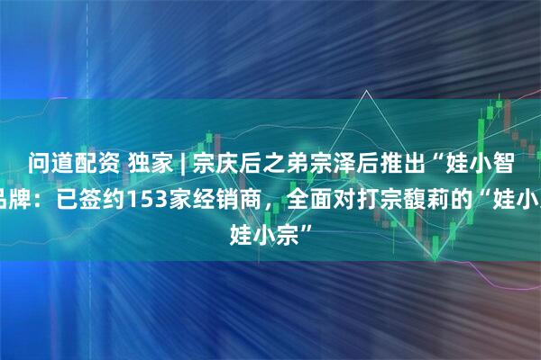 问道配资 独家 | 宗庆后之弟宗泽后推出“娃小智”品牌：已签约153家经销商，全面对打宗馥莉的“娃小宗”