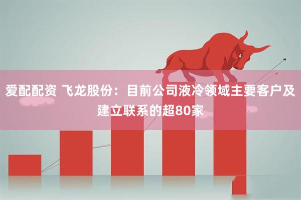 爱配配资 飞龙股份：目前公司液冷领域主要客户及建立联系的超80家