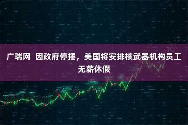 广瑞网  因政府停摆，美国将安排核武器机构员工无薪休假