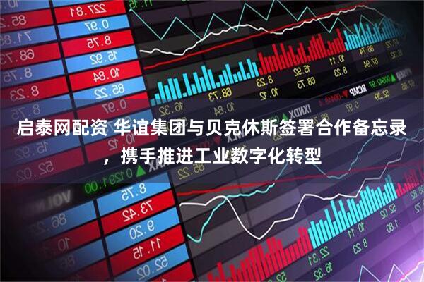启泰网配资 华谊集团与贝克休斯签署合作备忘录，携手推进工业数字化转型