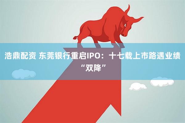 浩鼎配资 东莞银行重启IPO：十七载上市路遇业绩“双降”