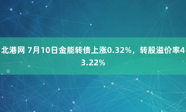 北港网 7月10日金能转债上涨0.32%，转股溢价率43.22%