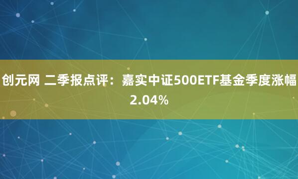 创元网 二季报点评:嘉实中证500ETF基金季度涨幅2.04%