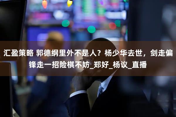 汇盈策略 郭德纲里外不是人？杨少华去世，剑走偏锋走一招险棋不妨_郑好_杨议_直播